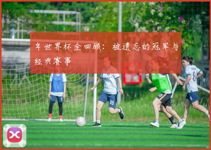 年世界杯全回顾：被遗忘的冠军与经典赛事