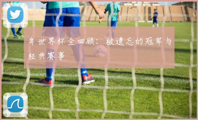 年世界杯全回顾：被遗忘的冠军与经典赛事