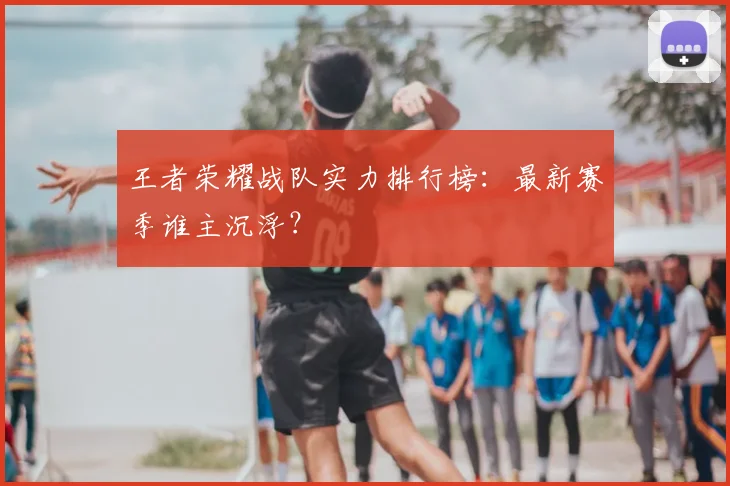 王者荣耀战队实力排行榜：最新赛季谁主沉浮？